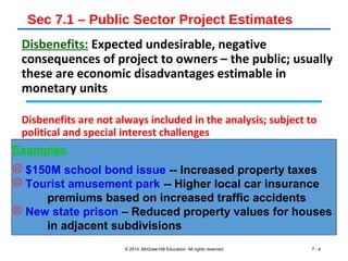 Sec 7.1 – Public Sector Project Estimates
Disbenefits: Expected undesirable, negative
consequences of project to owners – the public; usually
these are economic disadvantages estimable in
monetary units
Disbenefits are not always included in the analysis; subject to
political and special interest challenges
© 2014, McGraw-Hill Education All rights reserved 7 - 4
Examples
 $150M school bond issue -- Increased property taxes
 Tourist amusement park -- Higher local car insurance
premiums based on increased traffic accidents
 New state prison – Reduced property values for houses
in adjacent subdivisions
 