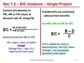 Sec 7.2 – B/C Analysis – Single Project
Convert all estimates to
PW, AW or FW values at
discount rate i%. Using PW
PW of benefits
PW of costs
Same formula for AW or FW
All + signs, costs included
exceptexcept
Salvage has – sign; it is
subtracted from costs
If disbenefits are estimated,
subtract from benefits
Use PW, AW or FW for B/C
If D is added to costs in
denominator, the B/C value
changes, but economic
decision is the same
© 2014, McGraw-Hill Education All rights reserved 7 - 5
 