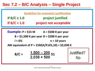 Sec 7.2 – B/C Analysis – Single Project
Guideline for economic justification
If B/C ≥ 1.0 project justified
If B/C < 1.0 project not acceptable
Example: P = $15 M A = $500 K per year
B = $1,500 K per year D = $200 K per year
i = 6% n = 10 years
AW equivalent of P = 15M(A/P,6%,10) = $2,038 K
B/C = = 0.51
© 2014, McGraw-Hill Education All rights reserved
7 - 6
 