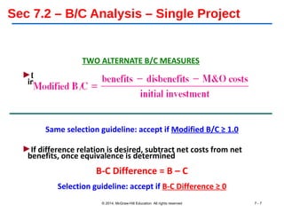 Sec 7.2 – B/C Analysis – Single Project
TWO ALTERNATE B/C MEASURES
►Determine PW, AW or FW equivalent; denominator is only
initial investment with any salvage estimate
Same selection guideline: accept if Modified B/C ≥ 1.0
►If difference relation is desired, subtract net costs from net
benefits, once equivalence is determined
B-C Difference = B – C
Selection guideline: accept if B-C Difference ≥ 0
© 2014, McGraw-Hill Education All rights reserved 7 - 7
 