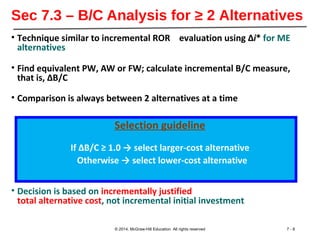 Sec 7.3 – B/C Analysis for ≥ 2 Alternatives
• Technique similar to incremental ROR evaluation using ∆i* for ME
alternatives
• Find equivalent PW, AW or FW; calculate incremental B/C measure,
that is, ∆B/C
• Comparison is always between 2 alternatives at a time
Selection guideline
If ∆B/C ≥ 1.0 → select larger-cost alternative
Otherwise → select lower-cost alternative
• Decision is based on incrementally justified
total alternative cost, not incremental initial investment
© 2014, McGraw-Hill Education All rights reserved 7 - 8
 