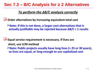 Sec 7.3 – B/C Analysis for ≥ 2 Alternatives
To perform the ∆B/C analysis correctly
 Order alternatives by increasing equivalent total cost
Note: If this is not done, a larger-cost alternatives that is
actually justifiable may be rejected because ∆B/C < 1 results
 Equal service requirement is necessary. If lives are
short, use LCM method
Note: Public projects usually have long lives (> 25 or 30 years),
so lives are equal, or long enough to use capitalized cost
© 2014, McGraw-Hill Education All rights reserved 7 - 9
 