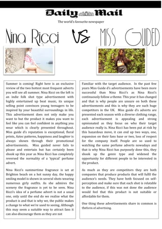 The world’s favourite newspaper
Summer is coming! Right here is an exclusive
review of the two hottest most frequent adverts
you will see all summer. Nina Ricci on the left is
an indie folk shot type advertisement with
highly entertained up beat music, its unique
selling point convinces young teenagers to be
inspired by your beautiful surroundings in life.
This advertisement does not only make you
want to but the product it makes you want to
feel like you can feel confident in anything you
wear which is clearly presented throughout.
Miss guide d’s reputation is exceptional, floral
prints, Aztec patterns, happiness and laughter is
always shown through their promotional
advertisements. Miss guided never fails to
please and entertain but has certainly been
shook up this year as Nina Ricci has completely
reversed the normality of a ‘typical’ perfume
advert.
Nina Ricci’s summertime fragrance is set at
Brighton beach on a hot sunny day, the happy
smiling model is shown in several shots wearing
numerous girly outfits. As she admires the
scenery the fragrance is yet to be seen. Nina
Ricci’s idea of a perfume advert is not a usual
one, only until the end do we realise what the
product is and that is why we, the public makes
a change to what we’re used to seeing. Although
this may seem a suitable way to attract fans it
can also discourage them as they are not
Familiar with the target audience. In the past few
years Miss Guide d’s advertisements have been more
successful than Nina Ricci’s as Nina Ricci’s
continuously follow a theme. This year it has changed
and that is why people are unsure on both these
advertisements and this is why they are such huge
competitors in the UK. Miss guide d’s adverts are
presented each season with a diverse clothing range,
each advertisement is appealing and strong
opinionated as they focus on who their target
audience really is. Nina Ricci has been put at risk by
this hazardous move, it can end up two ways, one,
expansion on their fans base or two, loss of respect
for the company itself. People are so used to
watching the same perfume adverts nowadays and
that is why Nina Ricci has purposely done this, they
shook up the genre type and widened the
opportunity for different people to be interested in
the product.
As much as they are competitors they are both
companies that produce products that will fulfil the
audience’s needs. They have both focused on self-
perception and make sure that each shot is relatable
to the audience, if this was not done the audience
would feel that this product is not suitable or
affordable for them.
One thing these advertisements share in common is
theform of advertising.
 
