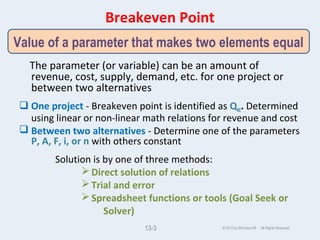 Breakeven Point
The parameter (or variable) can be an amount of
revenue, cost, supply, demand, etc. for one project or
between two alternatives
 One project - Breakeven point is identified as QBE. Determined
using linear or non-linear math relations for revenue and cost
 Between two alternatives - Determine one of the parameters
P, A, F, i, or n with others constant
Solution is by one of three methods:
Direct solution of relations
Trial and error
Spreadsheet functions or tools (Goal Seek or
Solver)
© 2012 by McGraw-Hill All Rights Reserved13-3
Value of a parameter that makes two elements equal
 