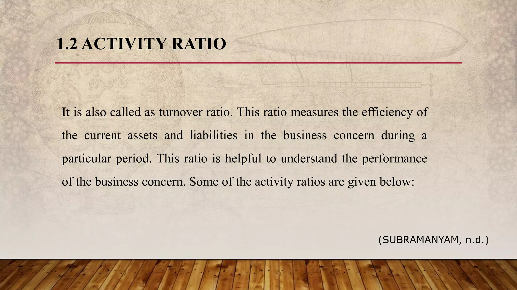 1.2 ACTIVITY RATIO
It is also called as turnover ratio. This ratio measures the efficiency of
the current assets and liabilities in the business concern during a
particular period. This ratio is helpful to understand the performance
of the business concern. Some of the activity ratios are given below:
(SUBRAMANYAM, n.d.)
 