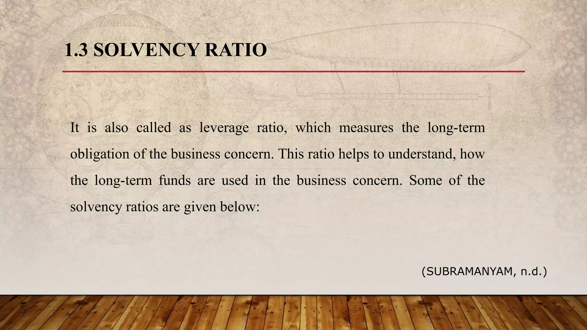1.3 SOLVENCY RATIO
It is also called as leverage ratio, which measures the long-term
obligation of the business concern. This ratio helps to understand, how
the long-term funds are used in the business concern. Some of the
solvency ratios are given below:
(SUBRAMANYAM, n.d.)
 