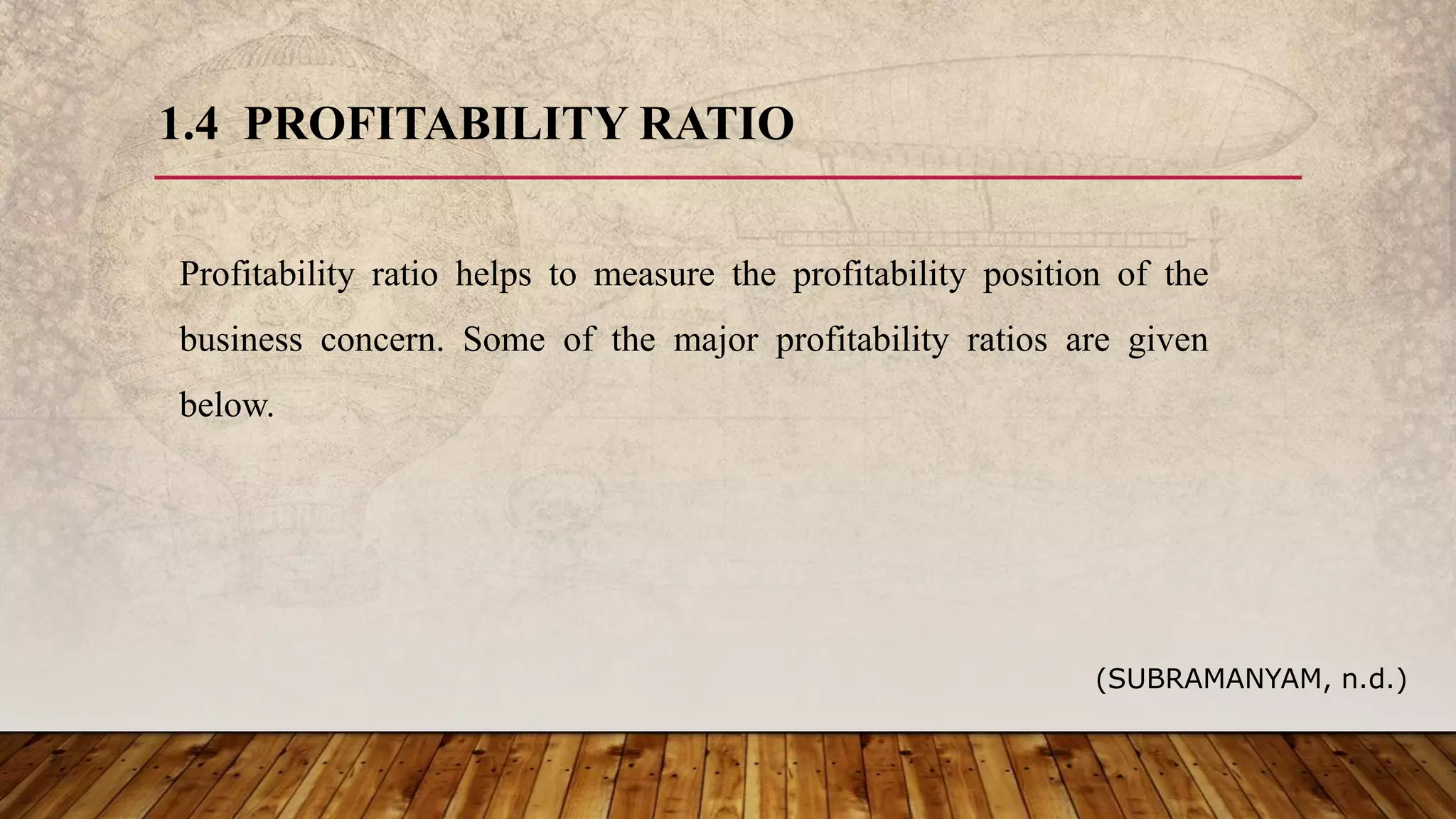 1.4 PROFITABILITY RATIO
Profitability ratio helps to measure the profitability position of the
business concern. Some of the major profitability ratios are given
below.
(SUBRAMANYAM, n.d.)
 