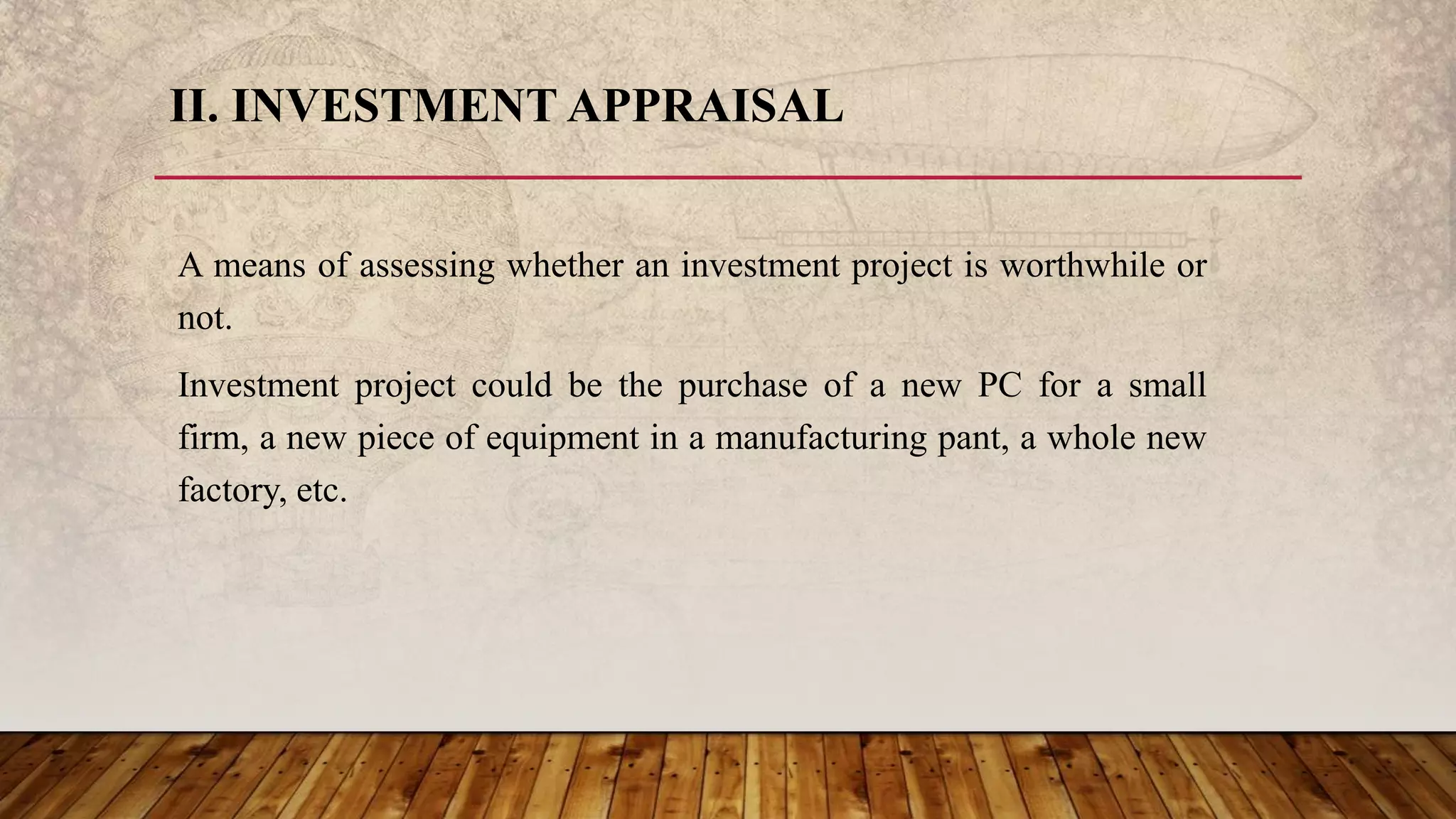II. INVESTMENT APPRAISAL
A means of assessing whether an investment project is worthwhile or
not.
Investment project could be the purchase of a new PC for a small
firm, a new piece of equipment in a manufacturing pant, a whole new
factory, etc.
 