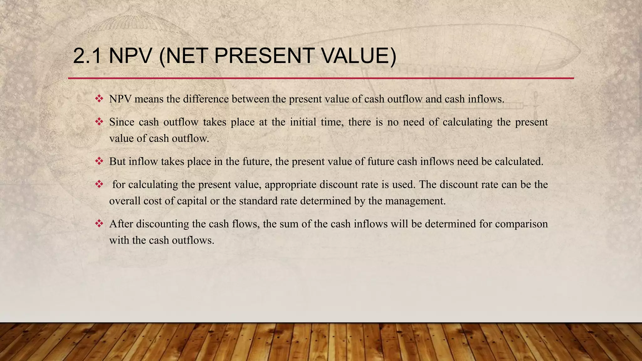 2.1 NPV (NET PRESENT VALUE)
 NPV means the difference between the present value of cash outflow and cash inflows.
 Since cash outflow takes place at the initial time, there is no need of calculating the present
value of cash outflow.
 But inflow takes place in the future, the present value of future cash inflows need be calculated.
 for calculating the present value, appropriate discount rate is used. The discount rate can be the
overall cost of capital or the standard rate determined by the management.
 After discounting the cash flows, the sum of the cash inflows will be determined for comparison
with the cash outflows.
 