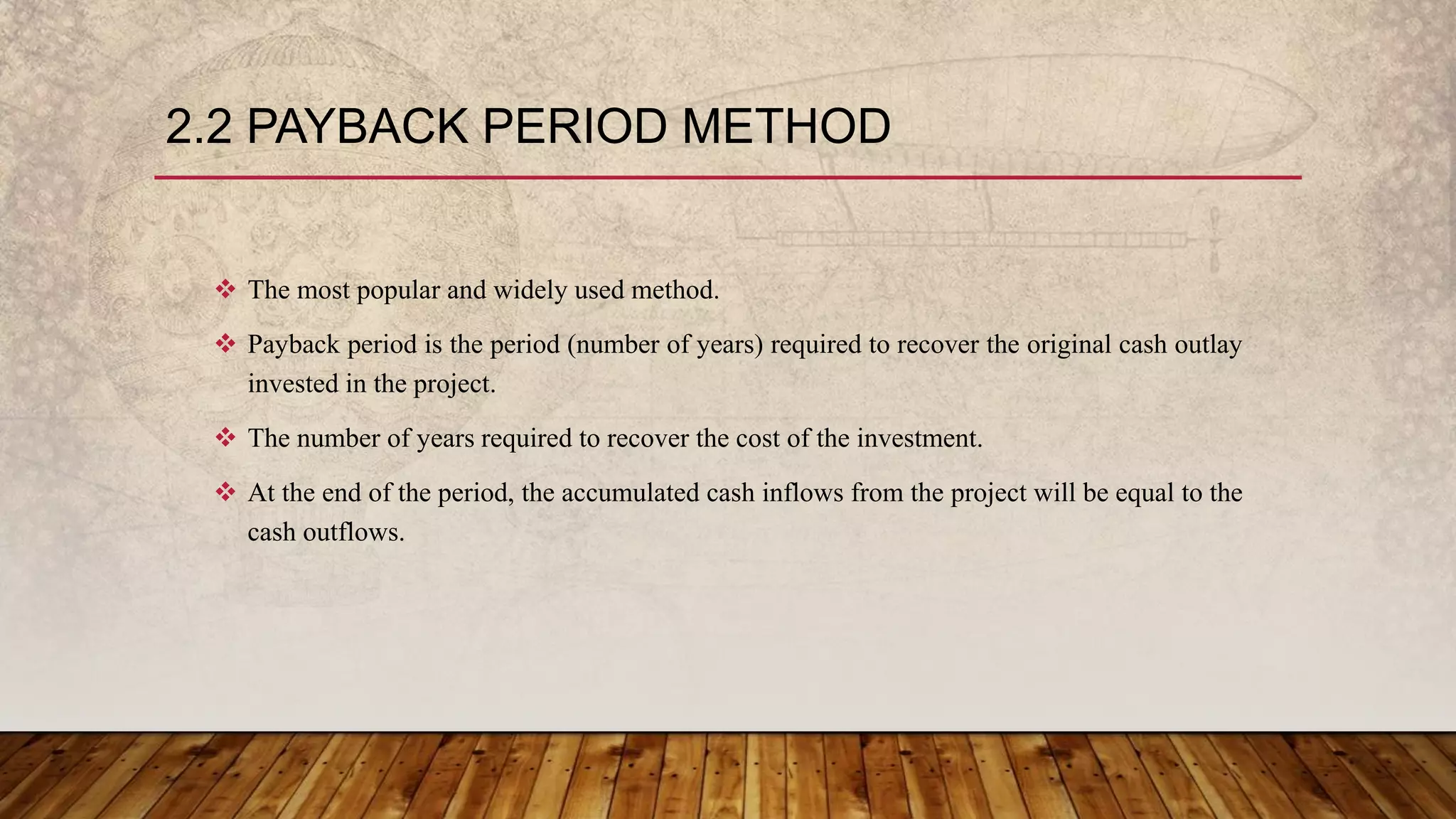 2.2 PAYBACK PERIOD METHOD
 The most popular and widely used method.
 Payback period is the period (number of years) required to recover the original cash outlay
invested in the project.
 The number of years required to recover the cost of the investment.
 At the end of the period, the accumulated cash inflows from the project will be equal to the
cash outflows.
 