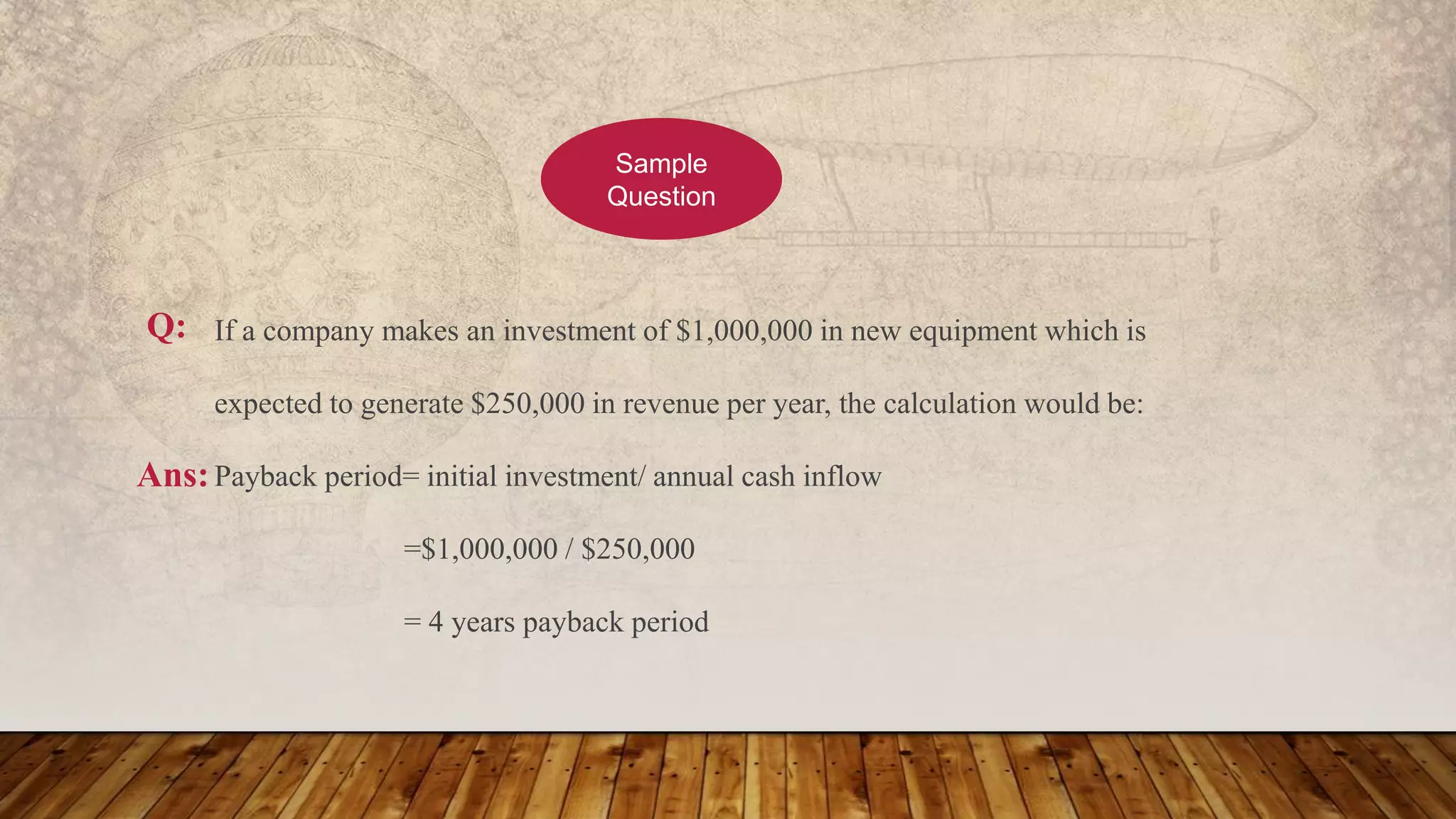 If a company makes an investment of $1,000,000 in new equipment which is
expected to generate $250,000 in revenue per year, the calculation would be:
Payback period= initial investment/ annual cash inflow
=$1,000,000 / $250,000
= 4 years payback period
Sample
Question
Ans:
Q:
 