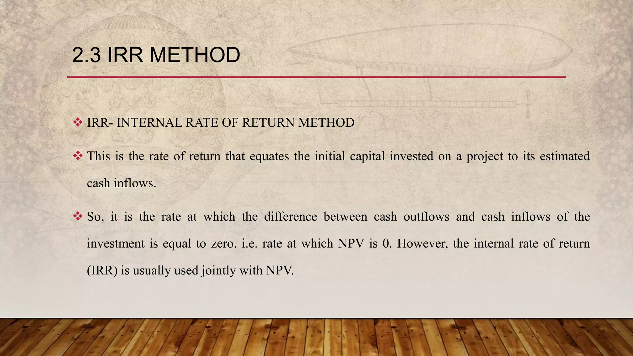2.3 IRR METHOD
 IRR- INTERNAL RATE OF RETURN METHOD
 This is the rate of return that equates the initial capital invested on a project to its estimated
cash inflows.
 So, it is the rate at which the difference between cash outflows and cash inflows of the
investment is equal to zero. i.e. rate at which NPV is 0. However, the internal rate of return
(IRR) is usually used jointly with NPV.
 