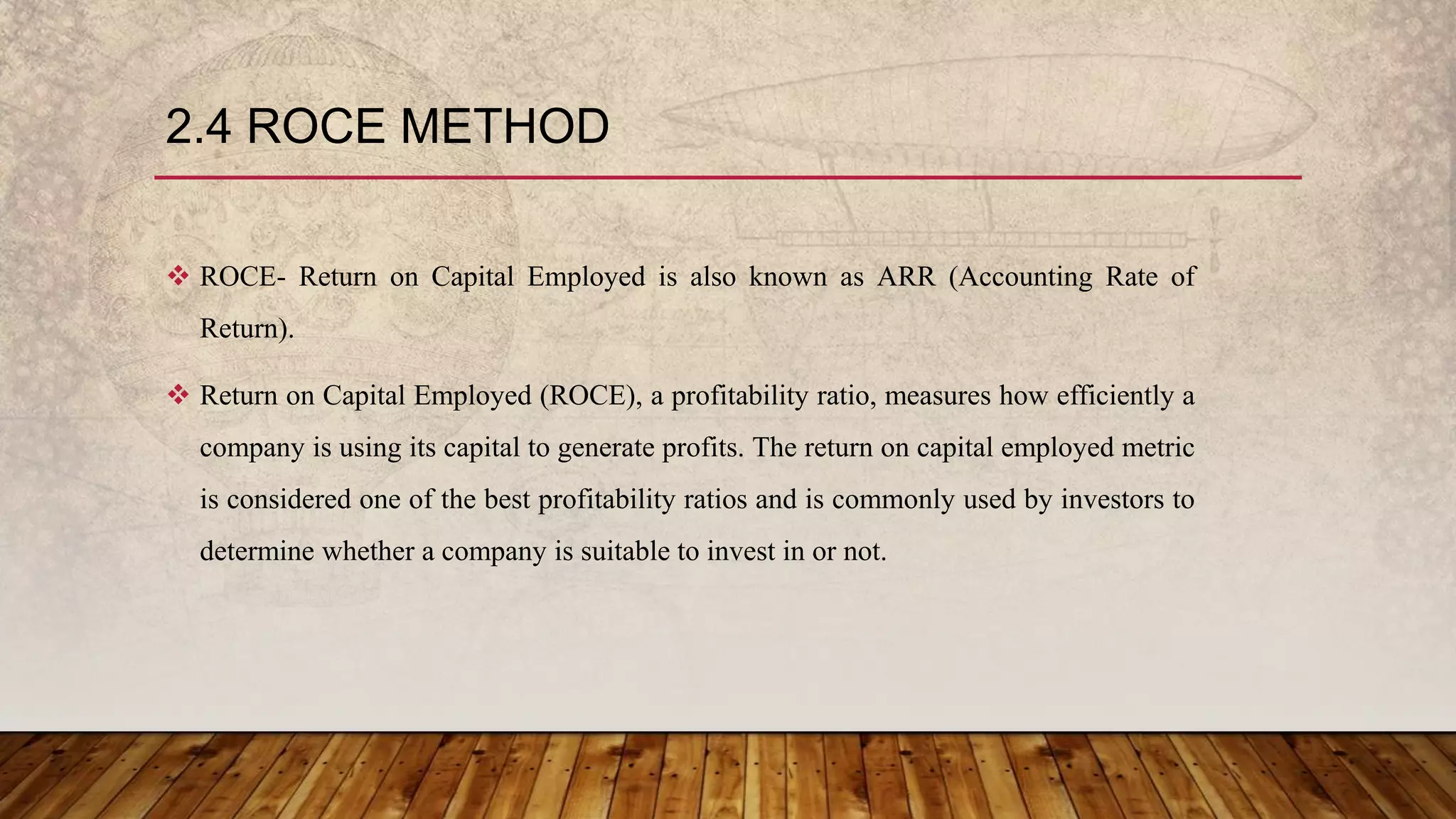2.4 ROCE METHOD
 ROCE- Return on Capital Employed is also known as ARR (Accounting Rate of
Return).
 Return on Capital Employed (ROCE), a profitability ratio, measures how efficiently a
company is using its capital to generate profits. The return on capital employed metric
is considered one of the best profitability ratios and is commonly used by investors to
determine whether a company is suitable to invest in or not.
 