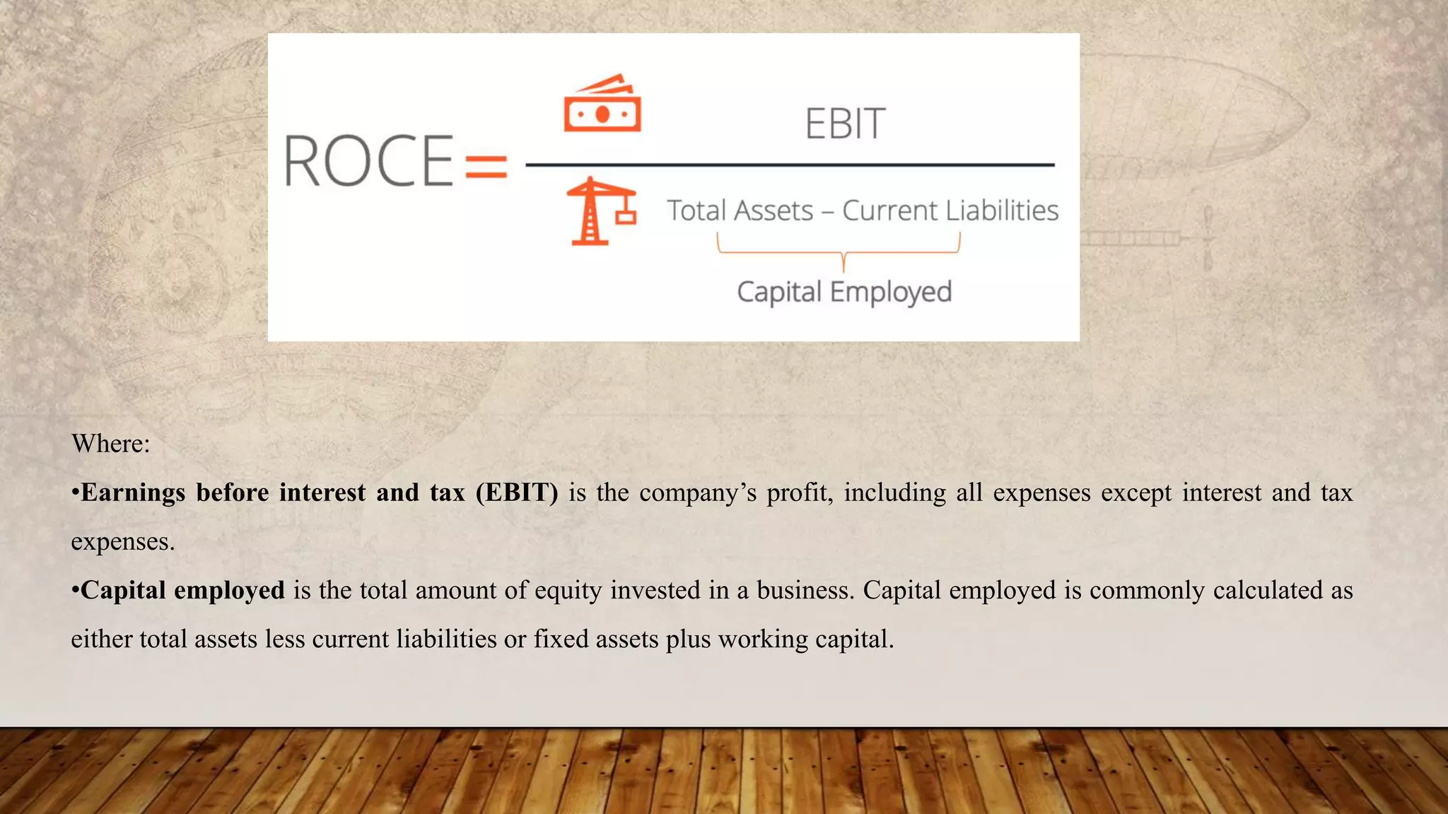 Where:
•Earnings before interest and tax (EBIT) is the company’s profit, including all expenses except interest and tax
expenses.
•Capital employed is the total amount of equity invested in a business. Capital employed is commonly calculated as
either total assets less current liabilities or fixed assets plus working capital.
 