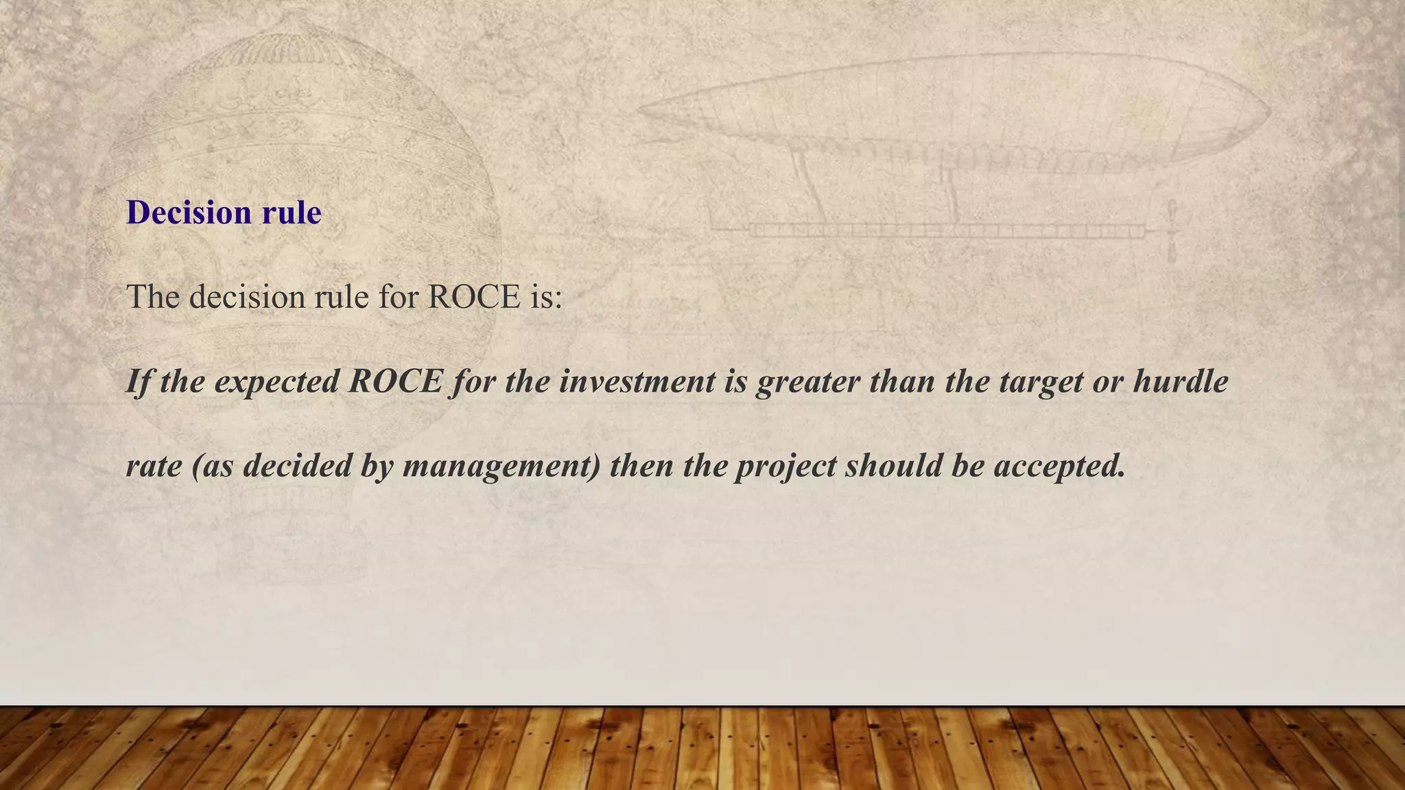 Decision rule
The decision rule for ROCE is:
If the expected ROCE for the investment is greater than the target or hurdle
rate (as decided by management) then the project should be accepted.
 