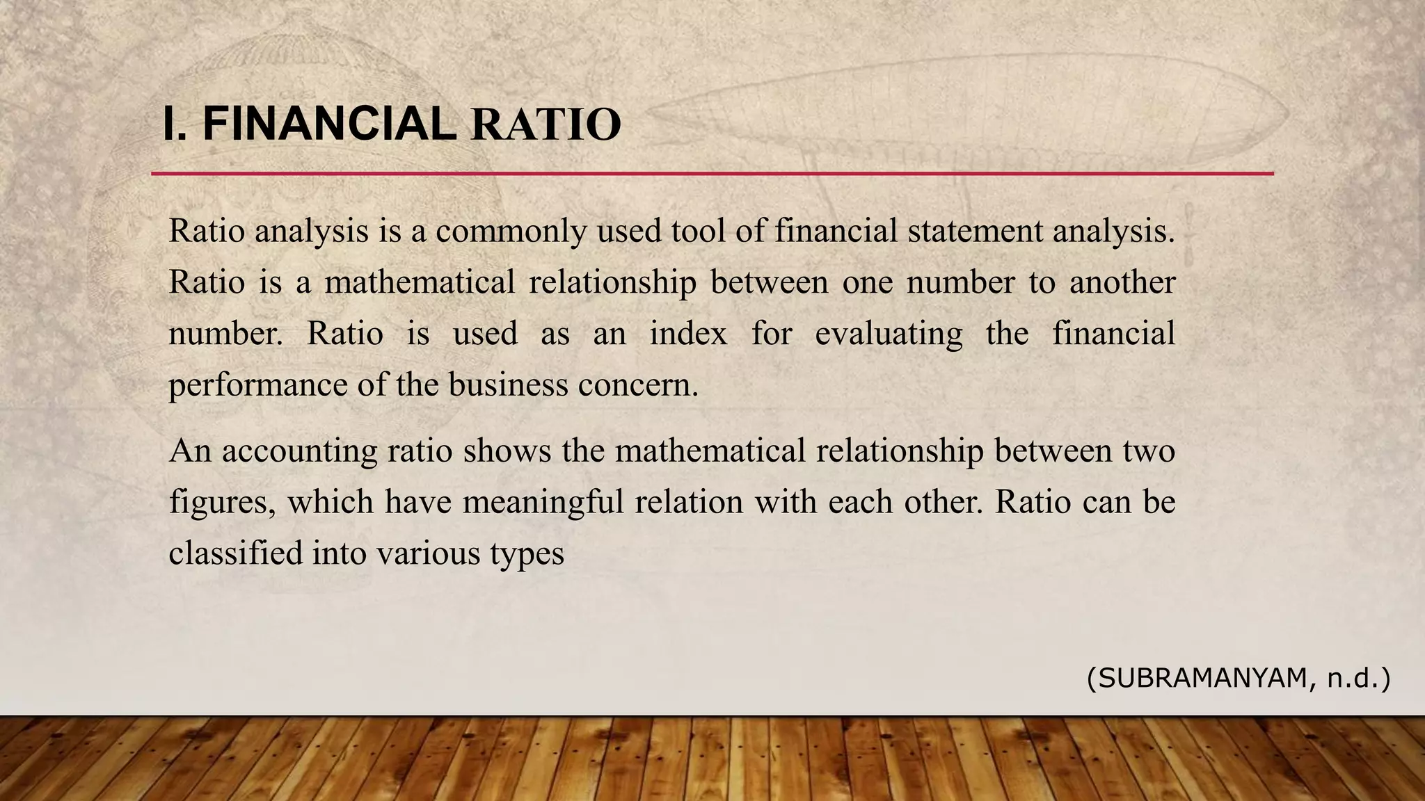 I. FINANCIAL RATIO
Ratio analysis is a commonly used tool of financial statement analysis.
Ratio is a mathematical relationship between one number to another
number. Ratio is used as an index for evaluating the financial
performance of the business concern.
An accounting ratio shows the mathematical relationship between two
figures, which have meaningful relation with each other. Ratio can be
classified into various types
(SUBRAMANYAM, n.d.)
 