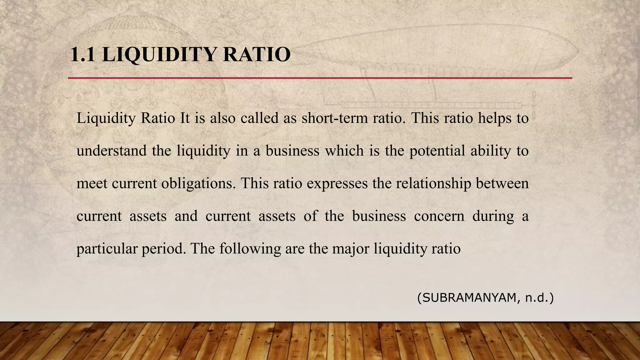 1.1 LIQUIDITY RATIO
Liquidity Ratio It is also called as short-term ratio. This ratio helps to
understand the liquidity in a business which is the potential ability to
meet current obligations. This ratio expresses the relationship between
current assets and current assets of the business concern during a
particular period. The following are the major liquidity ratio
(SUBRAMANYAM, n.d.)
 