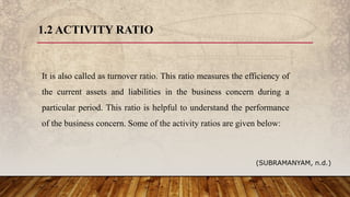 1.2 ACTIVITY RATIO
It is also called as turnover ratio. This ratio measures the efficiency of
the current assets and liabilities in the business concern during a
particular period. This ratio is helpful to understand the performance
of the business concern. Some of the activity ratios are given below:
(SUBRAMANYAM, n.d.)
 