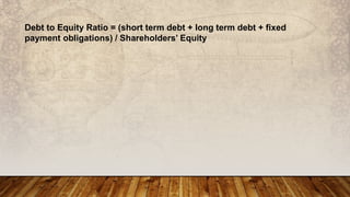 Debt to Equity Ratio = (short term debt + long term debt + fixed
payment obligations) / Shareholders’ Equity
 