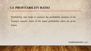 1.4 PROFITABILITY RATIO
Profitability ratio helps to measure the profitability position of the
business concern. Some of the major profitability ratios are given
below.
(SUBRAMANYAM, n.d.)
 