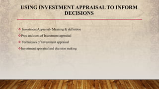  Investment Appraisal- Meaning & definition
Pros and cons of Investment appraisal
 Techniques of Investment appraisal
Investment appraisal and decision making
USING INVESTMENT APPRAISAL TO INFORM
DECISIONS
 