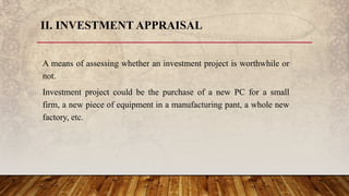II. INVESTMENT APPRAISAL
A means of assessing whether an investment project is worthwhile or
not.
Investment project could be the purchase of a new PC for a small
firm, a new piece of equipment in a manufacturing pant, a whole new
factory, etc.
 
