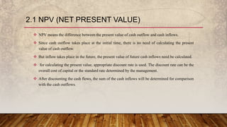 2.1 NPV (NET PRESENT VALUE)
 NPV means the difference between the present value of cash outflow and cash inflows.
 Since cash outflow takes place at the initial time, there is no need of calculating the present
value of cash outflow.
 But inflow takes place in the future, the present value of future cash inflows need be calculated.
 for calculating the present value, appropriate discount rate is used. The discount rate can be the
overall cost of capital or the standard rate determined by the management.
 After discounting the cash flows, the sum of the cash inflows will be determined for comparison
with the cash outflows.
 