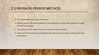 2.2 PAYBACK PERIOD METHOD
 The most popular and widely used method.
 Payback period is the period (number of years) required to recover the original cash outlay
invested in the project.
 The number of years required to recover the cost of the investment.
 At the end of the period, the accumulated cash inflows from the project will be equal to the
cash outflows.
 