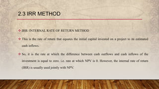 2.3 IRR METHOD
 IRR- INTERNAL RATE OF RETURN METHOD
 This is the rate of return that equates the initial capital invested on a project to its estimated
cash inflows.
 So, it is the rate at which the difference between cash outflows and cash inflows of the
investment is equal to zero. i.e. rate at which NPV is 0. However, the internal rate of return
(IRR) is usually used jointly with NPV.
 