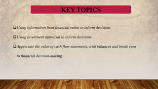 KEY TOPICS
Using information from financial ratios to inform decisions
Using investment appraisal to inform decisions
Appreciate the value of cash flow statements, trial balances and break even
to financial decision-making
 