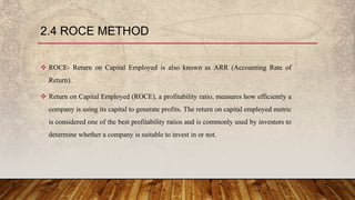2.4 ROCE METHOD
 ROCE- Return on Capital Employed is also known as ARR (Accounting Rate of
Return).
 Return on Capital Employed (ROCE), a profitability ratio, measures how efficiently a
company is using its capital to generate profits. The return on capital employed metric
is considered one of the best profitability ratios and is commonly used by investors to
determine whether a company is suitable to invest in or not.
 