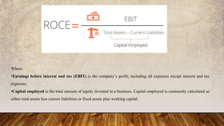 Where:
•Earnings before interest and tax (EBIT) is the company’s profit, including all expenses except interest and tax
expenses.
•Capital employed is the total amount of equity invested in a business. Capital employed is commonly calculated as
either total assets less current liabilities or fixed assets plus working capital.
 