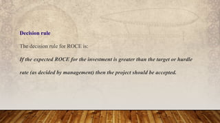 Decision rule
The decision rule for ROCE is:
If the expected ROCE for the investment is greater than the target or hurdle
rate (as decided by management) then the project should be accepted.
 