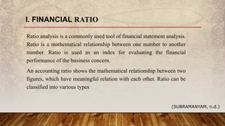I. FINANCIAL RATIO
Ratio analysis is a commonly used tool of financial statement analysis.
Ratio is a mathematical relationship between one number to another
number. Ratio is used as an index for evaluating the financial
performance of the business concern.
An accounting ratio shows the mathematical relationship between two
figures, which have meaningful relation with each other. Ratio can be
classified into various types
(SUBRAMANYAM, n.d.)
 