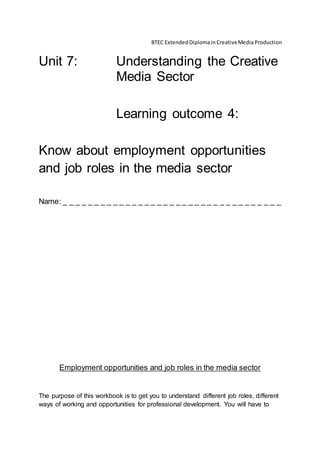 BTEC ExtendedDiplomainCreativeMedia Production
Unit 7: Understanding the Creative
Media Sector
Learning outcome 4:
Know about employment opportunities
and job roles in the media sector
Name: _ _ _ _ _ _ _ _ _ _ _ _ _ _ _ _ _ _ _ _ _ _ _ _ _ _ _ _ _ _ _ _ _ _ _
Employment opportunities and job roles in the media sector
The purpose of this workbook is to get you to understand different job roles, different
ways of working and opportunities for professional development. You will have to
 