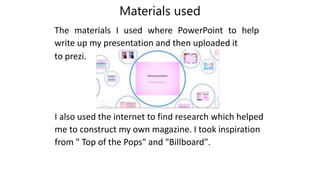 Materials used
The materials I used where PowerPoint to help
write up my presentation and then uploaded it
to prezi.
I also used the internet to find research which helped
me to construct my own magazine. I took inspiration
from " Top of the Pops" and "Billboard".
 