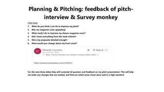 Planning & Pitching: feedback of pitch-
interview & Survey monkey
Interview:
1. What do you think I can do to improve my pitch?
2. Was my magazine cover appealing?
3. What could I do to improve my chosen magazine cover?
4. Did I cover everything from the mark scheme?
5. Were my proposals detailed enough?
6. What would you change about my front cover?
For the next three slides they will consisted of question and feedback on my pitch presentation. This will help
me make any changes that are needed, and find out which areas I have done well to a high standard.
 