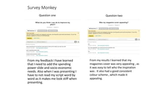 Survey Monkey
From my feedback I have learned
that I need to add the spending
power slide and socio-economic
needs. Also when I was presenting I
have to not read my script word by
word as it makes me look stiff when
presenting.
Question one Question two
From my results I learned that my
magazines cover was very appealing , as
it was easy to tell who the inspiration
was . It also had a good consistent
colour scheme , which made it
appealing.
 