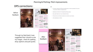 Planning & Pitching: Pitch improvements
DPS corrections:
Before
feedback
DPS-
• You need to change your DPS picture (background) as it looks very warped as if you have
not held down shiftwhen resizingthe picture.
• Spelling:Exclusivelnterview**checkspellingandchange please
• Drop capital needs to be in your masthead font style
• Pull quote looks out of place and needs to be centred in your interview
• Check spellinginyour interview
Through my feed back it was
suggested that I should re-size
my images , check for spelling ,
drop captions and pull quotes.
 