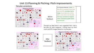 Unit 13:Planning & Pitching: Pitch improvements
Flat plan corrections:
Before
feedback
Pre-Production Materials - Drafts; F at
Plans (Put In screenshot of your front
cover and DPS), Font Styles, Plan for
images, House style/colour scheme
ladd in colour boxes onto the shde),
mind-map, connotations of magazme
names, mood-boards, graphic layouts,
inspiratiof;an4H
Through my feed back it was suggested that I had a
flat plan for both magazine. I should have my front
cover and DPS images placed on my flat plan.
 