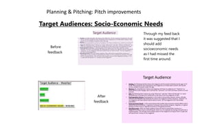 Planning & Pitching: Pitch improvements
Target Audiences: Socio-Economic Needs
Before
feedback
Target Audience
• Hartley: 3y following Mar tley theory the rtij#.i/ine wiV be armed at females by I fie agi*.
oflS to 18 they would be more attracted to the magazine as it holds adult content .that
would not be wiitabb of people under this age
• Mailow: by using Mallow's theory my inagjzinc will have an audiences ot '(wpiorw* as there will
be social changes But rt will also be "Survivors* as rt will a lot have routine to it and security,
• Kate By following Katz's theory by using "Diverwon* and also "Inform & Educate" as l
want my audiences to escape tnrm reality but to also learn from my magazine as well
• Psychographrcs theory:.11 vychograpbic is the study of personalty, opinion, values,
attitude, interests end lifestyles. By following this theory my magazine will be classed as
“Aspirers" as my magazine wiN have fashion bps as wed as music . for my magazine n
for the female population
• Spending powef: W#h my target audience they wift tend to spend their money on a
maga/mp as long as there is something tor them in it for example by having a free gdt
that is of good quaky , this will get more people aware of the magazine as long as their
Isa gift and will spend thesr money on the magazine
Through my feed back
it was suggested that I
should add
socioeconomic needs
as I had missed the
first time around.
After
feedback
 