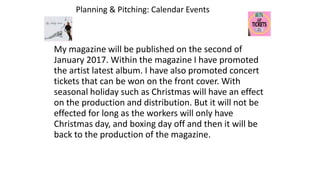 Planning & Pitching: Calendar Events
My magazine will be published on the second of
January 2017. Within the magazine I have promoted
the artist latest album. I have also promoted concert
tickets that can be won on the front cover. With
seasonal holiday such as Christmas will have an effect
on the production and distribution. But it will not be
effected for long as the workers will only have
Christmas day, and boxing day off and then it will be
back to the production of the magazine.
 
