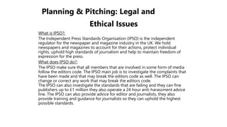 Planning & Pitching: Legal and
Ethical Issues
What is IPSO?:
The Independent Press Standards Organisation (IPSO) is the independent
regulator for the newspaper and magazine industry in the UK. We hold
newspapers and magazines to account for their actions, protect individual
rights, uphold high standards of journalism and help to maintain freedom of
expression for the press.
What does IPSO do?:
The IPSO make sure that all members that are involved in some form of media
follow the editors code. The IPSO main job is to investigate the complaints that
have been made and that may break the editors code as well. The IPSO can
change or correct any work that may break the editors code.
The IPSO can also investigate the standards that are failing and they can fine
publishers up to £1 million they also operate a 24 hour anti-harassment advice
line. The IPSO can also provide advice for editor and journalists, they also
provide training and guidance for journalists so they can uphold the highest
possible standards.
 