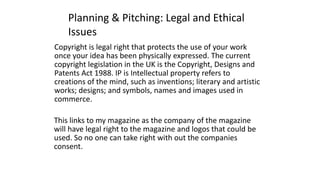 Planning & Pitching: Legal and Ethical
Issues
Copyright is legal right that protects the use of your work
once your idea has been physically expressed. The current
copyright legislation in the UK is the Copyright, Designs and
Patents Act 1988. IP is Intellectual property refers to
creations of the mind, such as inventions; literary and artistic
works; designs; and symbols, names and images used in
commerce.
This links to my magazine as the company of the magazine
will have legal right to the magazine and logos that could be
used. So no one can take right with out the companies
consent.
 
