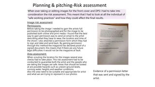 Planning & pitching-Risk assessment
When ever taking or editing images for the front cover and DPS I had to take into
consideration the risk assessment. This meant that I had to look at all the individual of
"safe working practices" and how they could affect the final results.
Image risk assessment
Permissions:
Before taking the image I needed to gain the artists full
permission to be photographed and for the image to be
published both online and print media. I found that the best
way to gain permission was to send an email to the artist
describing what they have to wear, the location and time of
the shoot. I also attached a permission form which they had
to sign and date and send back. By gaining permission
through this method the magazine has declared proof of a
signed document, this means that if there are any future
legal difficulties it would not be the magazine at fault.
Area assessment:
When scouting the location for the images several area
checks had to take place. This risk assessment had to be
conducted to guarantee both the artist and the people who
are taking the images are safe. Areas that should be looked
at are possible hazards such as uneven ground levels,
running water, heights and weather conditions.
Also the area need to be suitable and appropriate for artist
and what we are trying to represent in our photos.
Evidence of a permission letter
that was sent and signed by the
artist.
 
