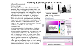 Software Risk Assessment:
Planning & pitching-Risk assessment
Resizing an image:
When editing the images that I had taken on location I
wanted to keep a professional high image quality. This
meant that I looked into different ways of guaranteeing
that the final images would have no evidence of resizing
or pixilation. I found that the most useful method of
resizing images while also keeping the original high
quality pixel size was to use the ' Transform Tool' on
Adobe Photoshop. This technique is when resizing the
image to hold down the 'Shift' key on the keyboard. The
purpose of this tool is to keep the dimensions of the
image the same so they are not stretched and distorted
which can in turn affect the pixel quality.
Eyedropper Tool:
To maintain consistency throughout Disco Magazine I
wanted to make sure that all of the colours were the
same. On Adobe Photoshop is the 'Eyedropper Tool' that
helps choose and find a colour of an object, then you
have the opportunity to save the chosen colour into a
swatches palette. This meant that every time I created a
new text or object to be inserted into the magazine
pages, to find the magazines colour I had to go into my
'Saved Swatches' palette and choose the colour I wanted
to use. This sped up the colour choosing process as well
as keeping a professional standard for the magazine.
tool" to resize the image.
Before and After.
Color Picker (Foreground Color}
I sx? I
1 OK ~l
|_Cancel_|
I Add To Swatches 1
Color Libraries
L: 80
a: 40
b: -29
C: 10 %
M: 37 %
Y: 0 %
K: 0 %
Color Swatch Name 1 £3
1 OK
1 Name: Disco Background colour  J
Cancel
Naming colour swatch
 