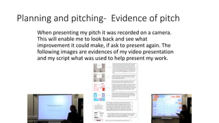 Planning and pitching- Evidence of pitch
When presenting my pitch it was recorded on a camera.
This will enable me to look back and see what
improvement it could make, if ask to present again. The
following images are evidences of my video presentation
and my script what was used to help present my work.
 
