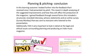 Planning & pitching- conclusion
In this learning outcome I looked further into the feedback that I
received once I had presented my pitch. This meant in depth analysing of
the suggested improvements and how they will affect the production of
the magazine. I gained feedback through several forms this included a
structured, recorded interview, witness statements and an online survey
(Survey Monkey) that was sent to everyone who listened to the
presentation.
Additionally I felt it very important to look in detail at the legal and
ethical issues surrounding planning and producing an indie music
magazine.
 