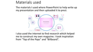 Materials used
The materials I used where PowerPoint to help write up
my presentation and then uploaded it to prezi.
I also used the internet to find research which helped
me to construct my own magazine. I took inspiration
from “Top of the Pops” and “Billboard”.
 