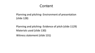 Content
Planning and pitching- Environment of presentation
(slide 128)
Planning and pitching- Evidence of pitch (slide 1129)
Materials used (slide 130)
Witness statement (slide 131)
 